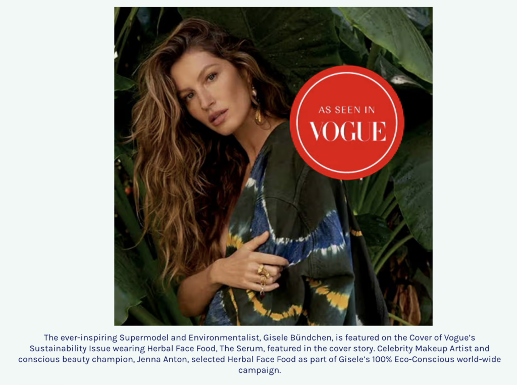 The ever-inspiring Supermodel and Environmentalist, Gisele Bündchen, is featured on the Cover of Vogue’s Sustainability Issue wearing Herbal Face Food, The Serum, featured in the cover story. Celebrity Makeup Artist and conscious beauty champion, Jenna Anton, selected Herbal Face Food as part of Gisele’s 100% Eco-Conscious world-wide campaign.